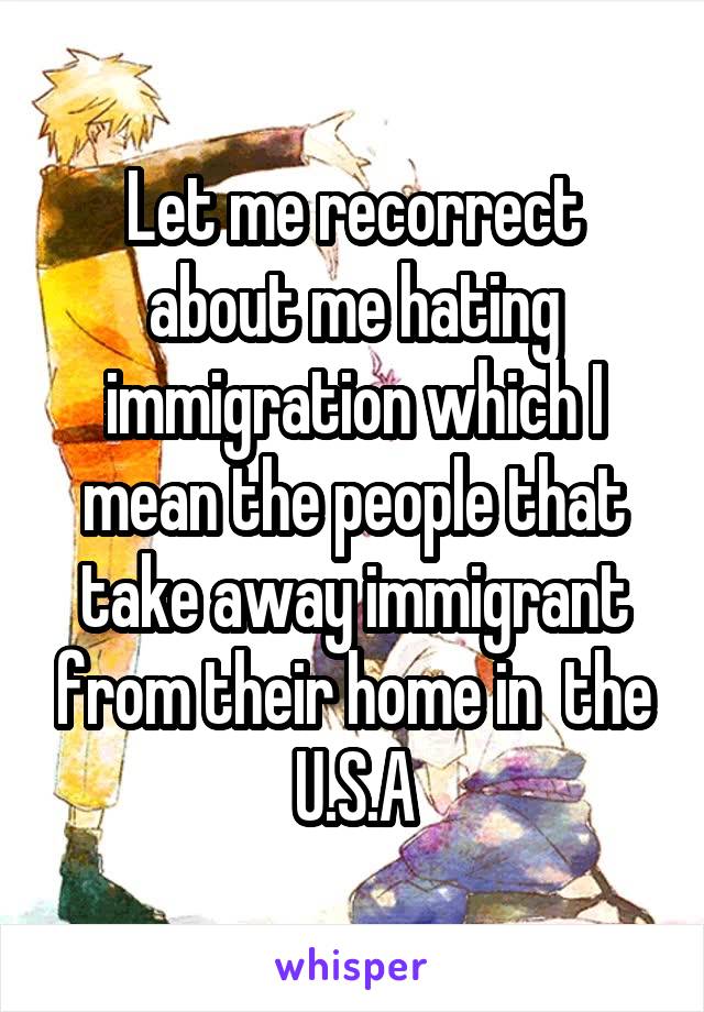 Let me recorrect about me hating immigration which I mean the people that take away immigrant from their home in  the U.S.A