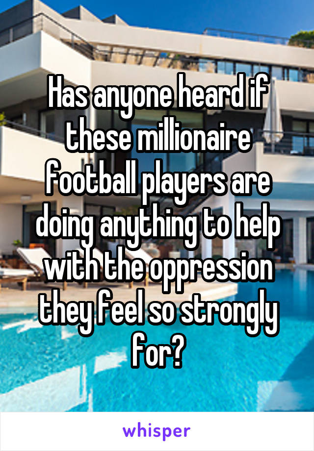 Has anyone heard if these millionaire football players are doing anything to help with the oppression they feel so strongly for?