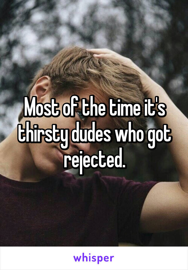 Most of the time it's thirsty dudes who got rejected.