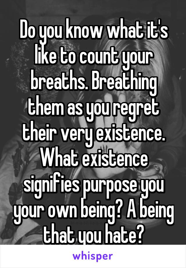 Do you know what it's like to count your breaths. Breathing them as you regret their very existence. What existence signifies purpose you your own being? A being that you hate?