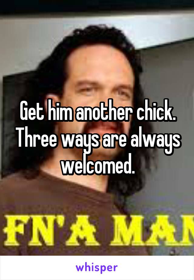 Get him another chick. Three ways are always welcomed.