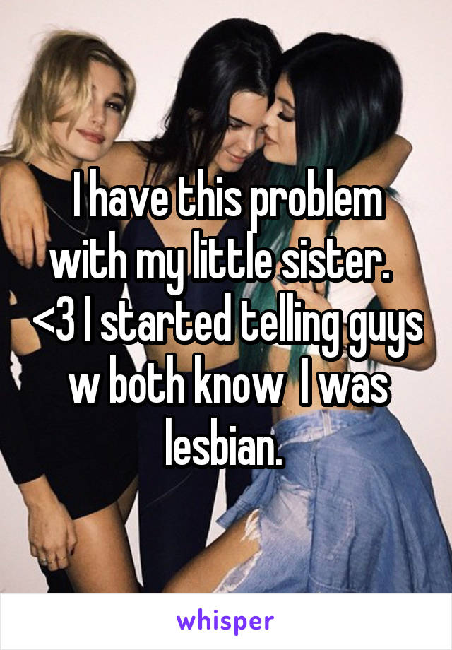 I have this problem with my little sister.   <\3 I started telling guys w both know  I was lesbian. 