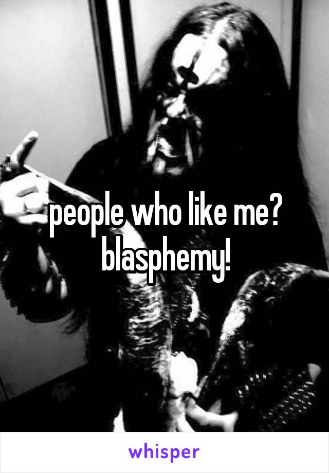 people who like me?
blasphemy!