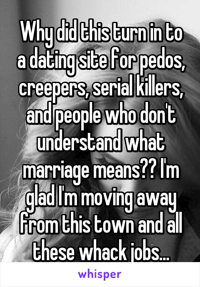 Why did this turn in to a dating site for pedos, creepers, serial killers, and people who don't understand what marriage means?? I'm glad I'm moving away from this town and all these whack jobs...