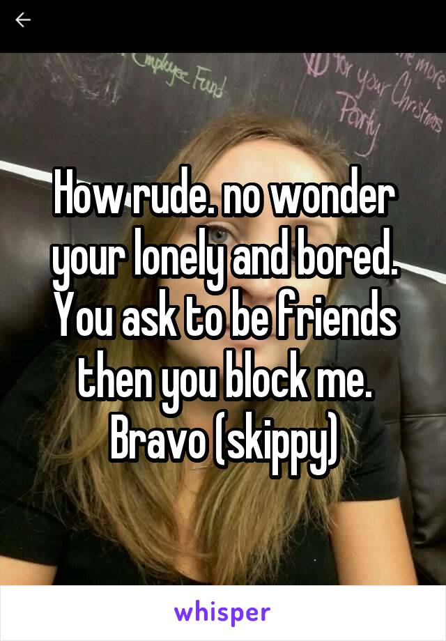 How rude. no wonder your lonely and bored. You ask to be friends then you block me. Bravo (skippy)