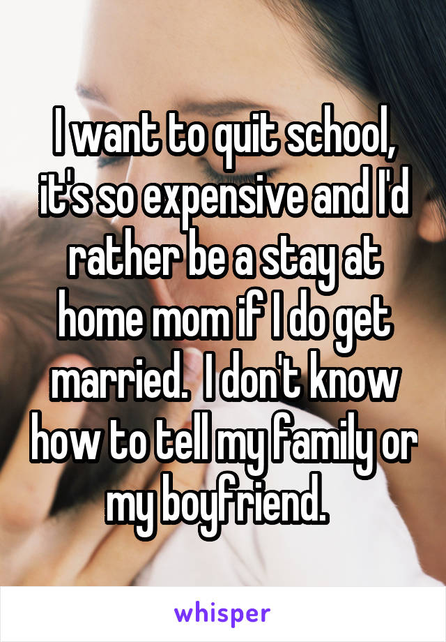 I want to quit school, it's so expensive and I'd rather be a stay at home mom if I do get married.  I don't know how to tell my family or my boyfriend.  