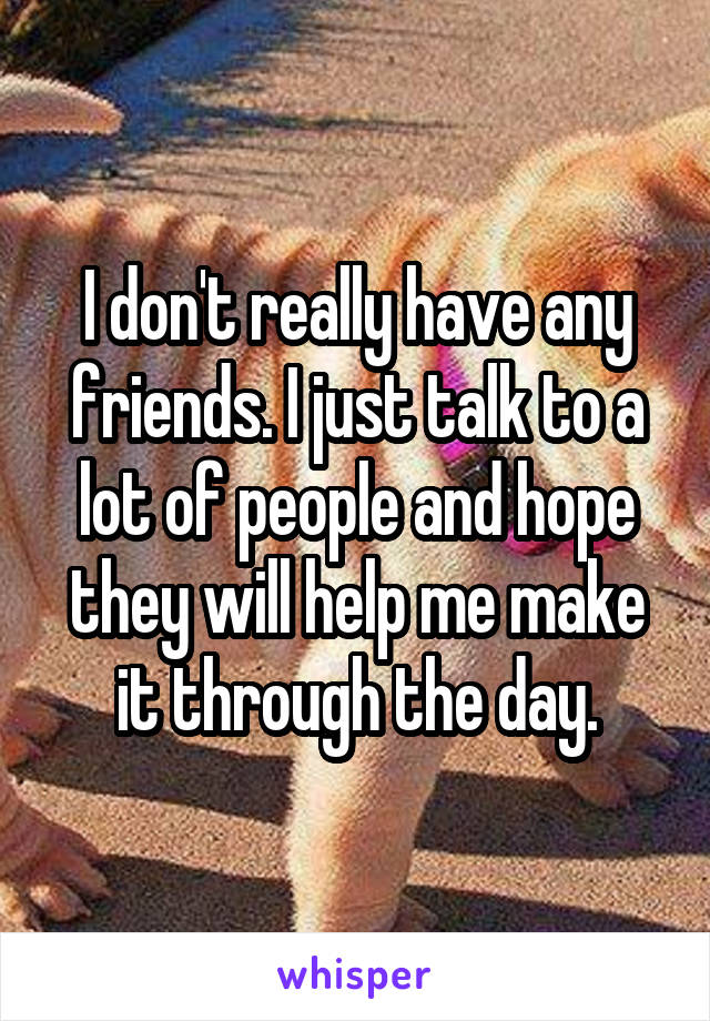 I don't really have any friends. I just talk to a lot of people and hope they will help me make it through the day.