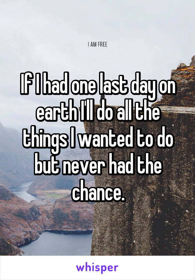 If I had one last day on earth I'll do all the things I wanted to do but never had the chance.