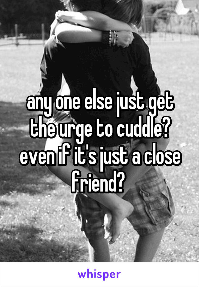 any one else just get the urge to cuddle? even if it's just a close friend? 