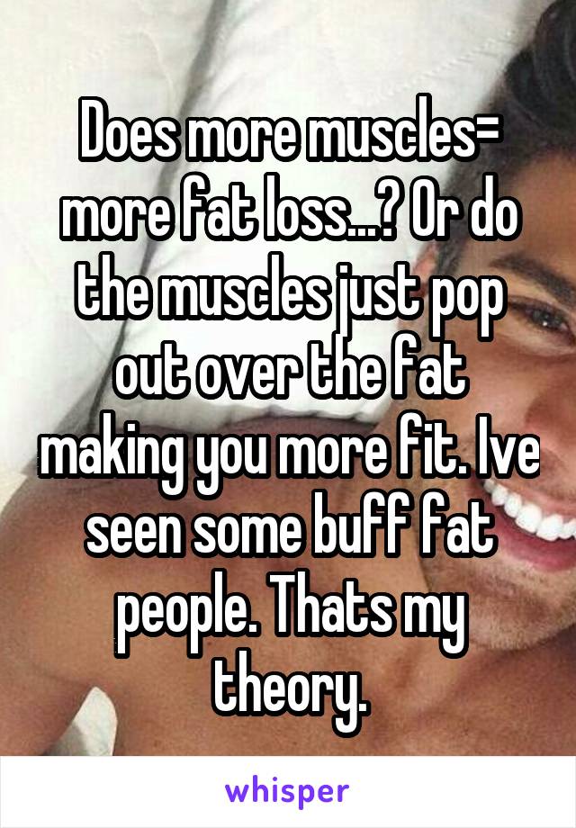 Does more muscles= more fat loss...? Or do the muscles just pop out over the fat making you more fit. Ive seen some buff fat people. Thats my theory.