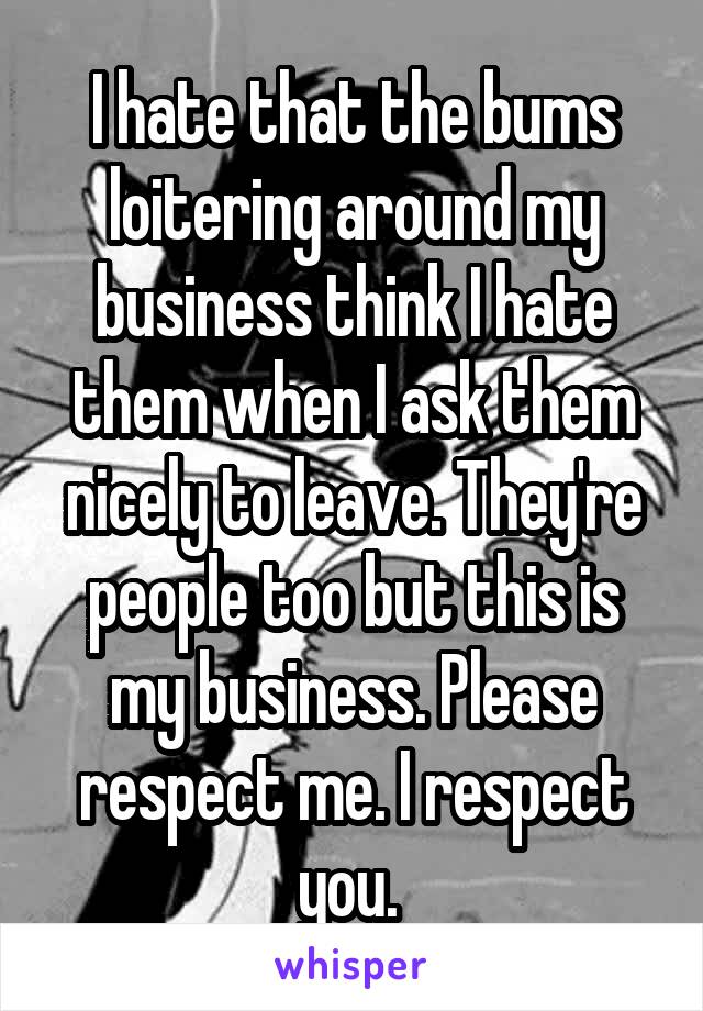 I hate that the bums loitering around my business think I hate them when I ask them nicely to leave. They're people too but this is my business. Please respect me. I respect you. 