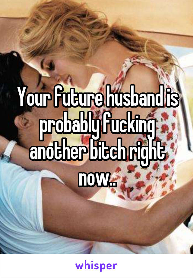 Your future husband is probably fucking another bitch right now..