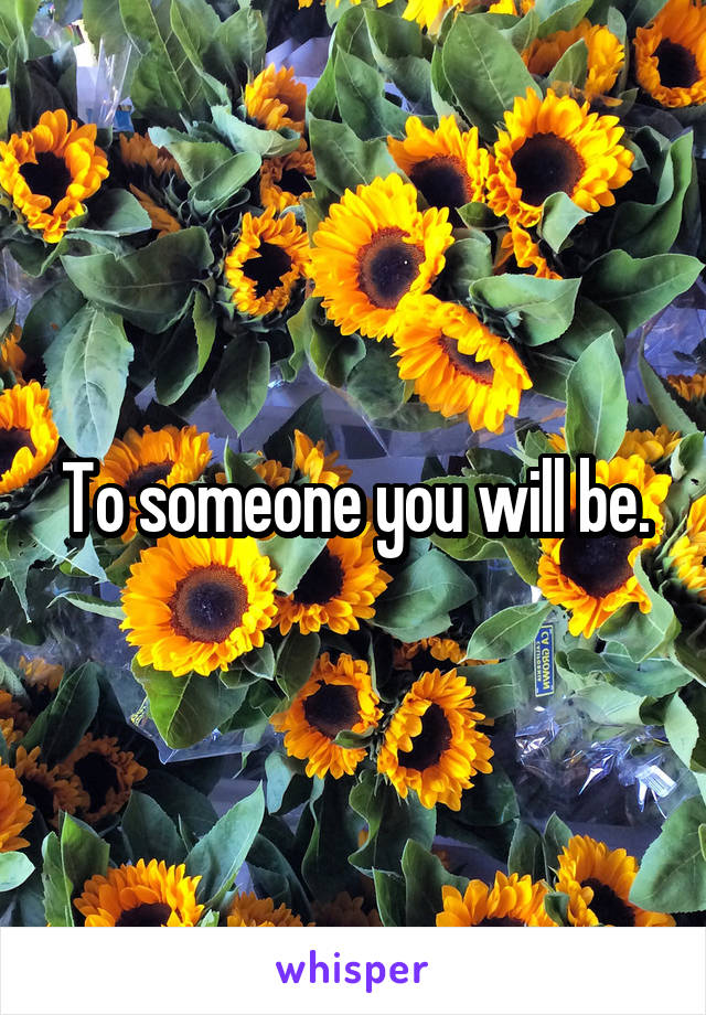 To someone you will be.