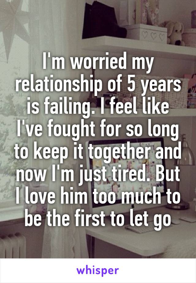 I'm worried my relationship of 5 years is failing. I feel like I've fought for so long to keep it together and now I'm just tired. But I love him too much to be the first to let go