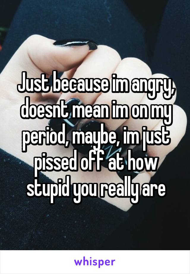 Just because im angry, doesnt mean im on my period, maybe, im just pissed off at how stupid you really are
