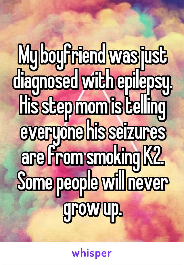 My boyfriend was just diagnosed with epilepsy. His step mom is telling everyone his seizures are from smoking K2. Some people will never grow up.