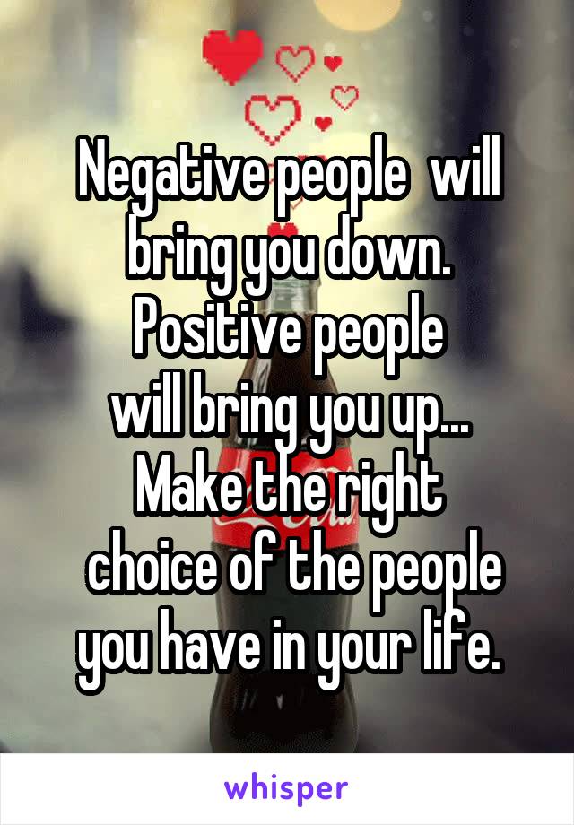 Negative people  will bring you down. Positive people
 will bring you up...  Make the right
 choice of the people you have in your life.