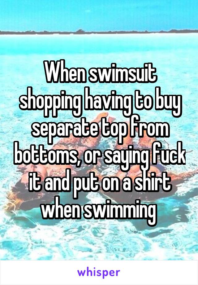 When swimsuit shopping having to buy separate top from bottoms, or saying fuck it and put on a shirt when swimming 