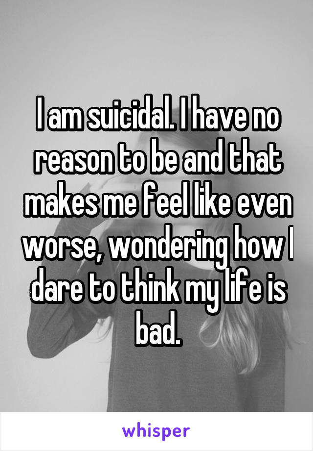 I am suicidal. I have no reason to be and that makes me feel like even worse, wondering how I dare to think my life is bad.