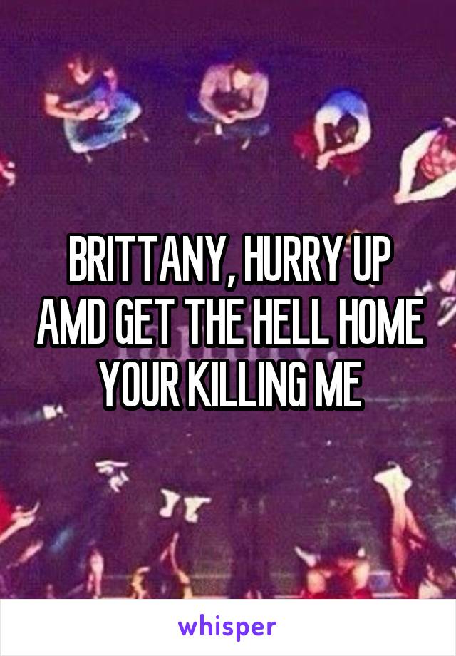 BRITTANY, HURRY UP AMD GET THE HELL HOME
YOUR KILLING ME