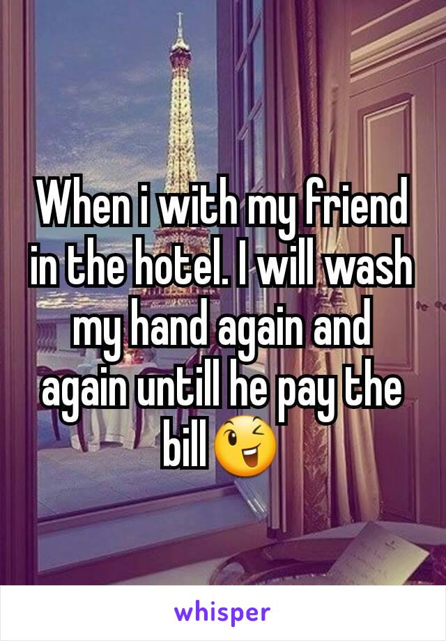 When i with my friend in the hotel. I will wash my hand again and again untill he pay the bill😉