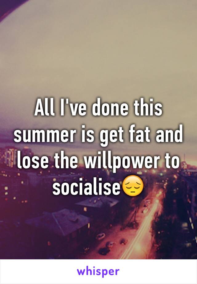 All I've done this summer is get fat and lose the willpower to socialise😔