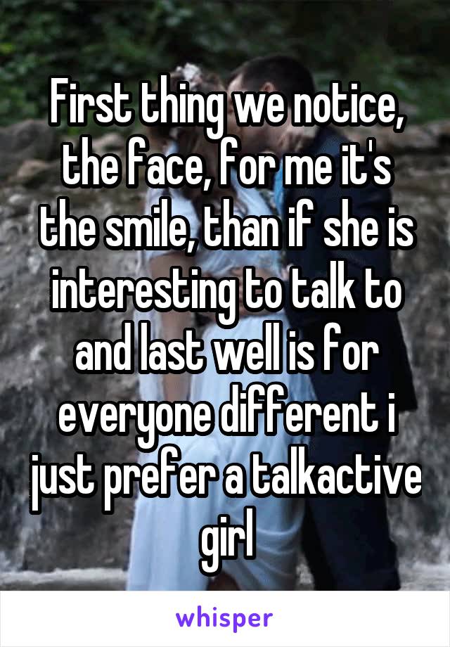First thing we notice, the face, for me it's the smile, than if she is interesting to talk to and last well is for everyone different i just prefer a talkactive girl