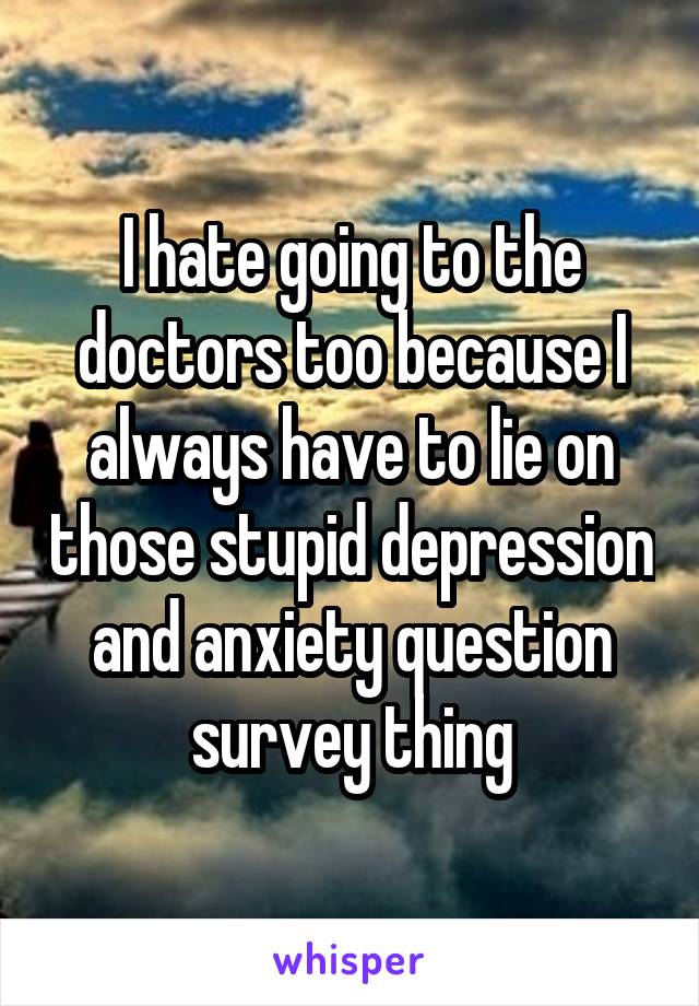 I hate going to the doctors too because I always have to lie on those stupid depression and anxiety question survey thing