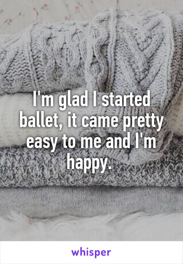 I'm glad I started ballet, it came pretty easy to me and I'm happy. 