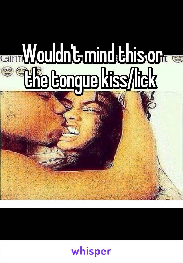 Wouldn't mind this or the tongue kiss/lick 




