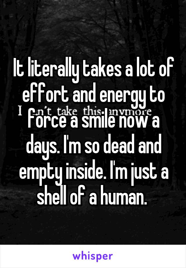 It literally takes a lot of effort and energy to force a smile now a days. I'm so dead and empty inside. I'm just a shell of a human. 