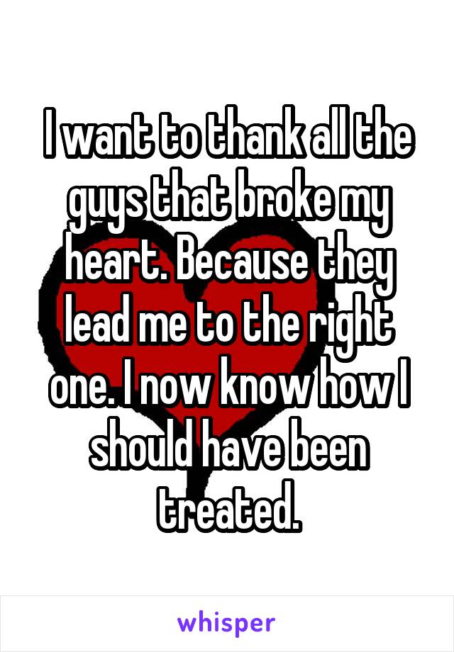 I want to thank all the guys that broke my heart. Because they lead me to the right one. I now know how I should have been treated.