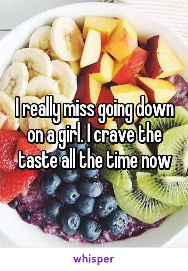 I really miss going down on a girl. I crave the taste all the time now