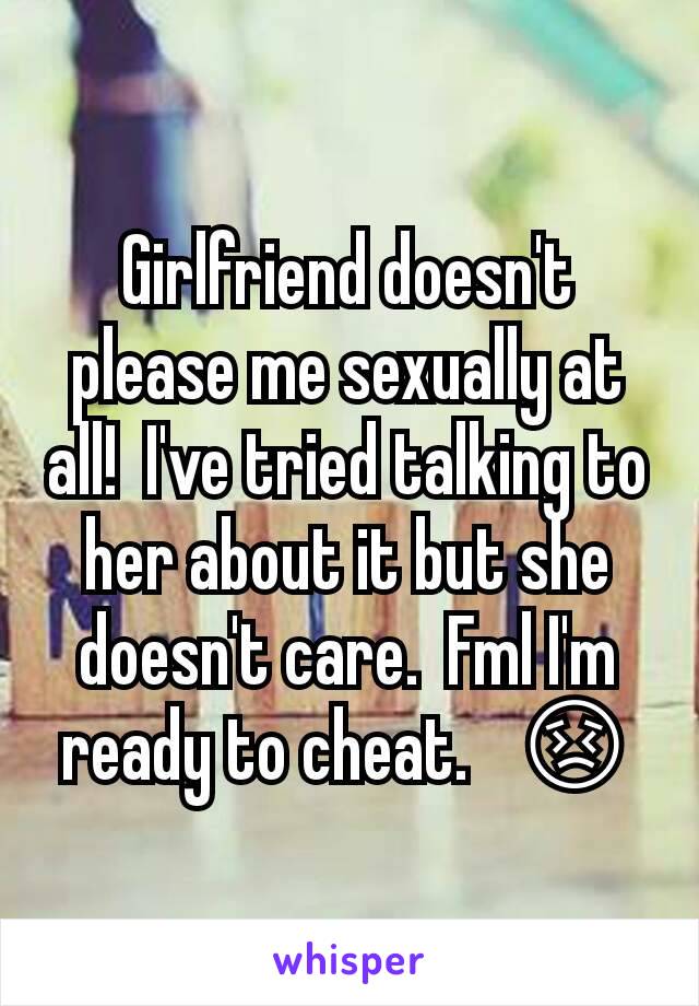 Girlfriend doesn't please me sexually at all!  I've tried talking to her about it but she doesn't care.  Fml I'm ready to cheat.   😣