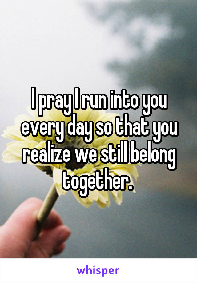 I pray I run into you every day so that you realize we still belong together. 