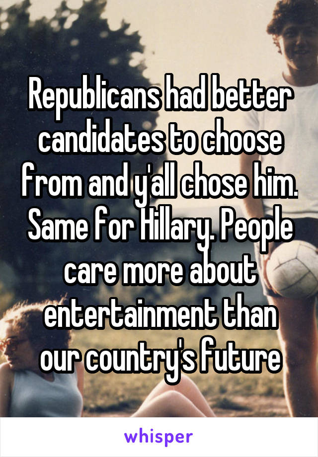 Republicans had better candidates to choose from and y'all chose him. Same for Hillary. People care more about entertainment than our country's future