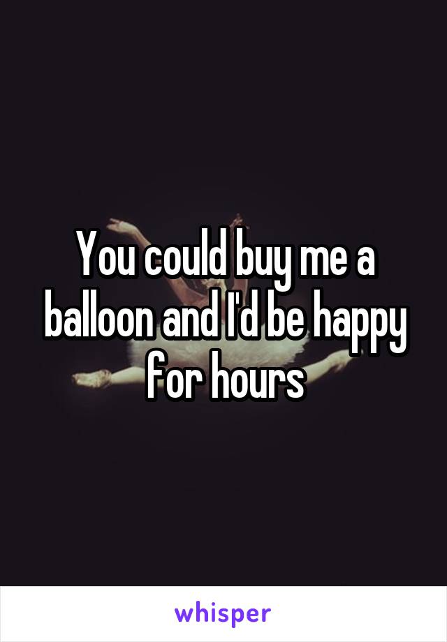 You could buy me a balloon and I'd be happy for hours
