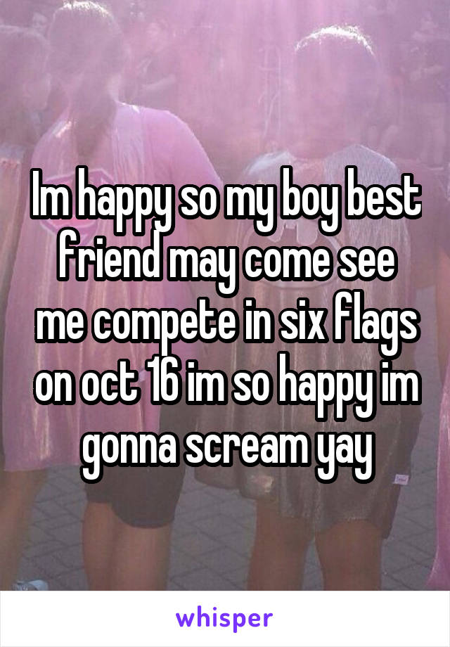 Im happy so my boy best friend may come see me compete in six flags on oct 16 im so happy im gonna scream yay