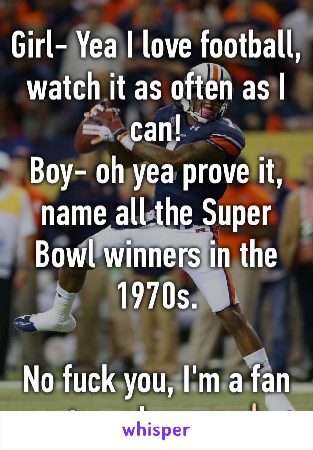 Girl- Yea I love football, watch it as often as I can!
Boy- oh yea prove it, name all the Super Bowl winners in the 1970s. 

No fuck you, I'm a fan not an almanac 🖕🏻