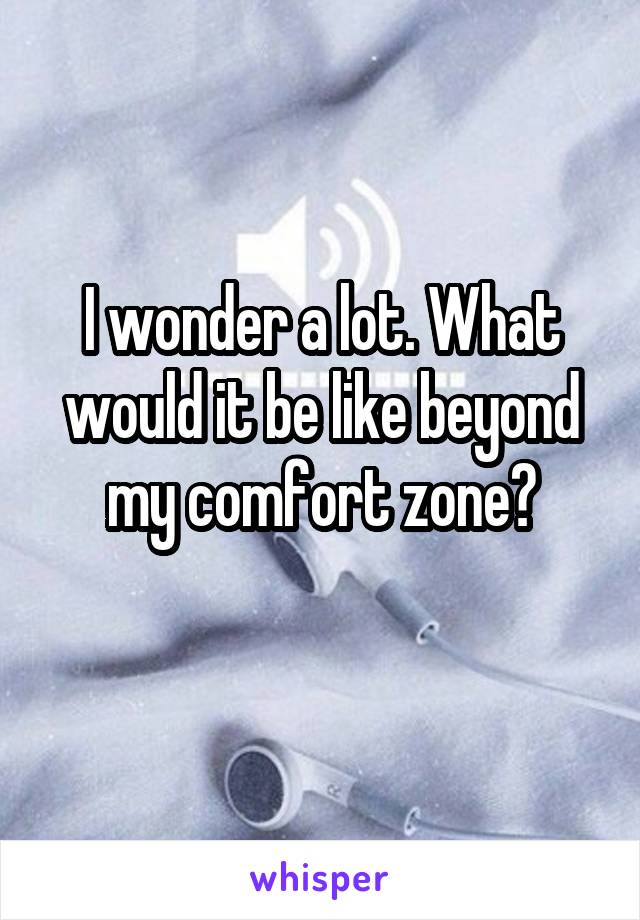 I wonder a lot. What would it be like beyond my comfort zone?
