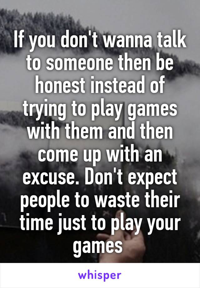 If you don't wanna talk to someone then be honest instead of trying to play games with them and then come up with an excuse. Don't expect people to waste their time just to play your games 