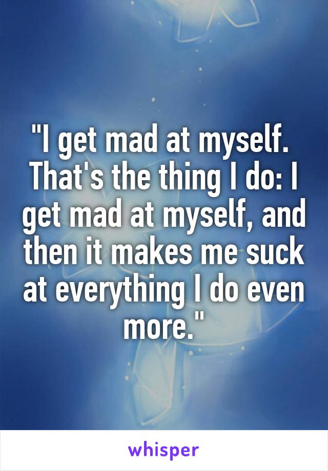 "I get mad at myself.  That's the thing I do: I get mad at myself, and then it makes me suck at everything I do even more."