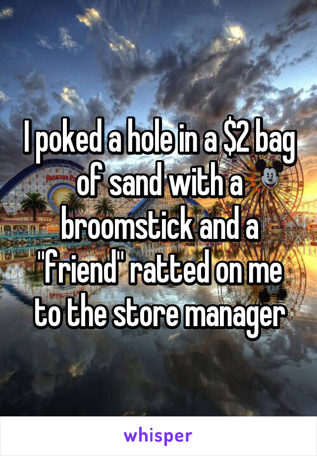 I poked a hole in a $2 bag of sand with a broomstick and a "friend" ratted on me to the store manager