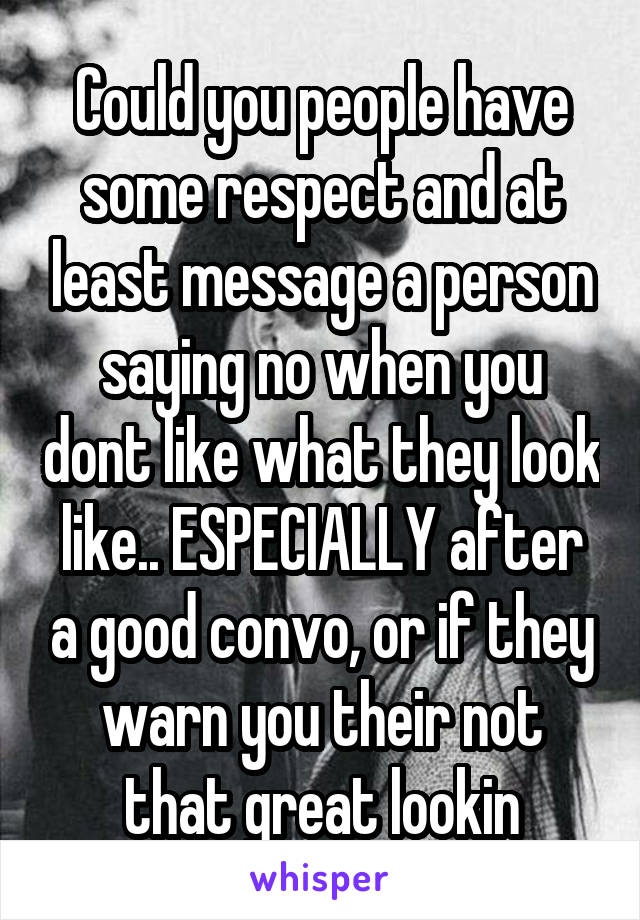 Could you people have some respect and at least message a person saying no when you dont like what they look like.. ESPECIALLY after a good convo, or if they warn you their not that great lookin