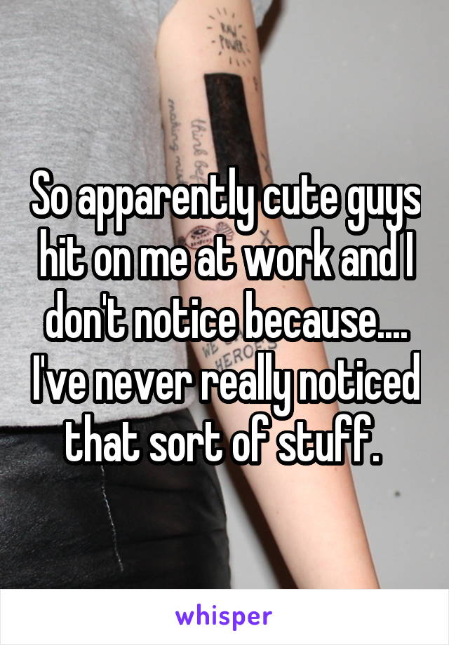 So apparently cute guys hit on me at work and I don't notice because.... I've never really noticed that sort of stuff. 