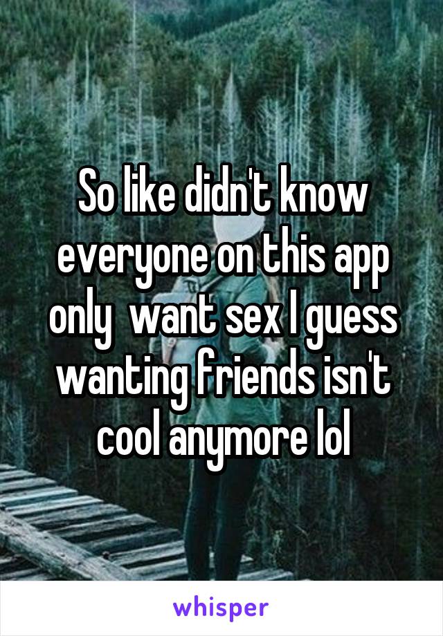 So like didn't know everyone on this app only  want sex I guess wanting friends isn't cool anymore lol