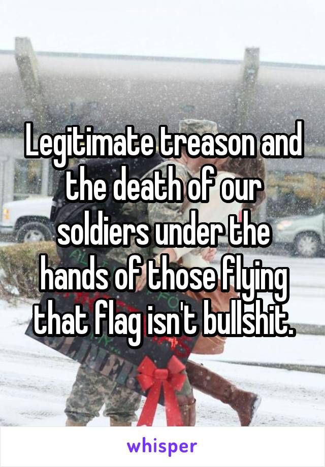 Legitimate treason and the death of our soldiers under the hands of those flying that flag isn't bullshit.
