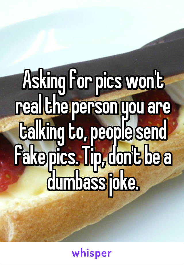 Asking for pics won't real the person you are talking to, people send fake pics. Tip, don't be a dumbass joke.