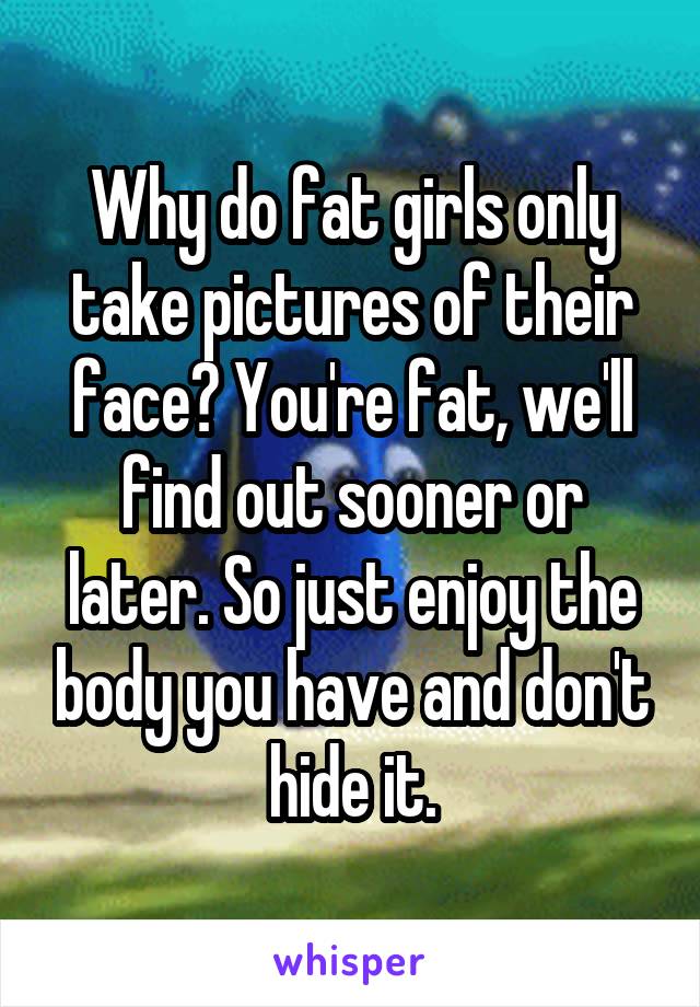 Why do fat girls only take pictures of their face? You're fat, we'll find out sooner or later. So just enjoy the body you have and don't hide it.