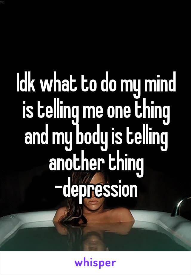 Idk what to do my mind is telling me one thing and my body is telling another thing -depression